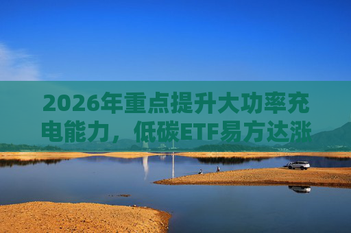 2026年重点提升大功率充电能力，低碳ETF易方达涨1.08%