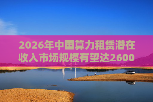 2026年中国算力租赁潜在收入市场规模有望达2600亿元，群兴玩具、优刻得涨停