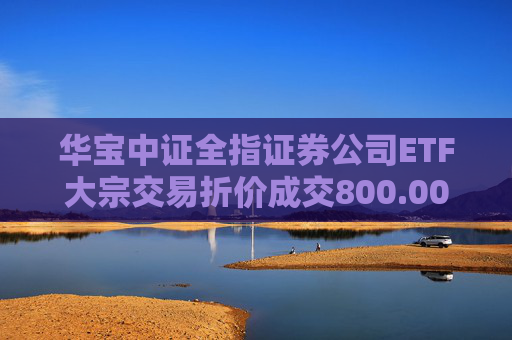 华宝中证全指证券公司ETF大宗交易折价成交800.00万股