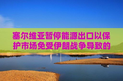 塞尔维亚暂停能源出口以保护市场免受伊朗战争导致的油价飙升影响