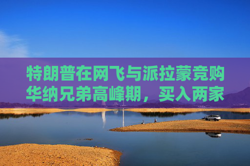 特朗普在网飞与派拉蒙竞购华纳兄弟高峰期，买入两家公司债券