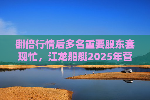 翻倍行情后多名重要股东套现忙，江龙船艇2025年营收腰斩净利润迎上市首亏