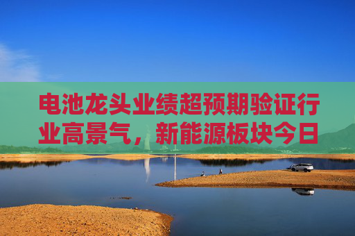 电池龙头业绩超预期验证行业高景气,新能源板块今日爆发