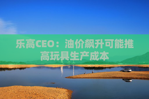 乐高CEO：油价飙升可能推高玩具生产成本