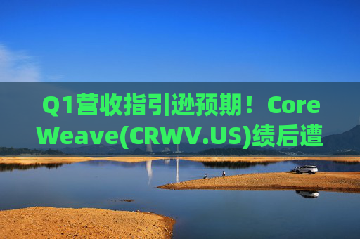Q1营收指引逊预期！CoreWeave(CRWV.US)绩后遭花旗“补刀”：2026年EPS预测被砍近4美元