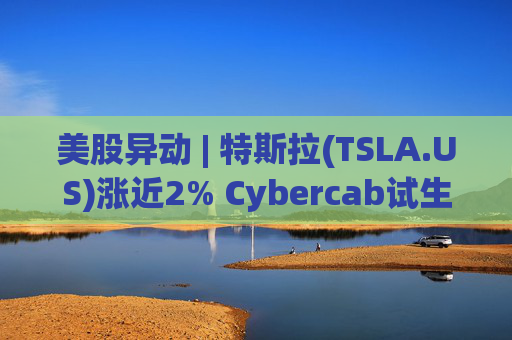 美股异动 | 特斯拉(TSLA.US)涨近2% Cybercab试生产提速 4月启动量产