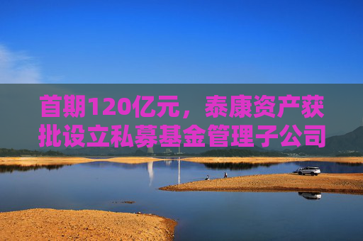 首期120亿元，泰康资产获批设立私募基金管理子公司  第1张