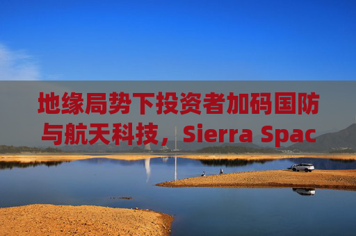 地缘局势下投资者加码国防与航天科技，Sierra Space估值达80亿美元