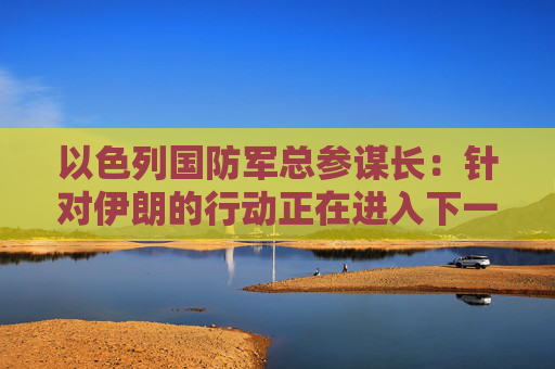 以色列国防军总参谋长：针对伊朗的行动正在进入下一阶段  第1张