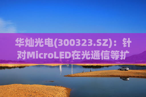 华灿光电(300323.SZ)：针对MicroLED在光通信等扩展领域的应用，目前仍处于早期研发和样品验证阶段