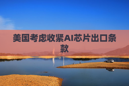 美国考虑收紧AI芯片出口条款