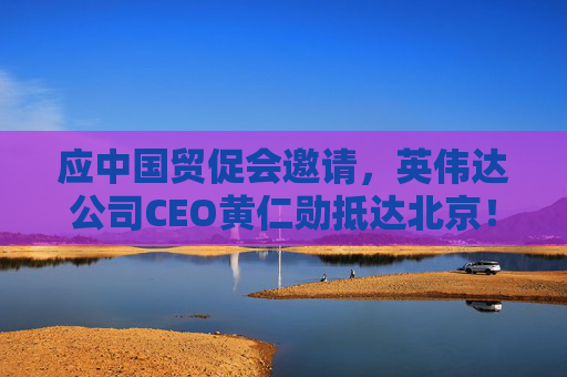 应中国贸促会邀请，英伟达公司CEO黄仁勋抵达北京！3个月前，黄仁勋曾在华表态：要继续与中国合作  第1张