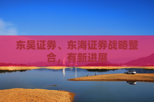 东吴证券、东海证券战略整合，有新进展
