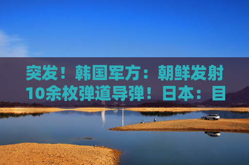 突发！韩国军方：朝鲜发射10余枚弹道导弹！日本：目前没收到受损报告
