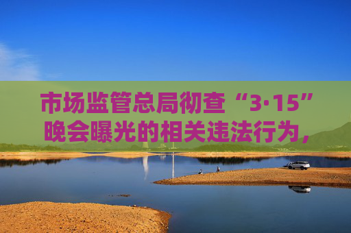 市场监管总局彻查“3·15”晚会曝光的相关违法行为，全力维护消费者合法权益