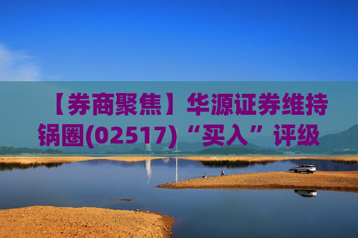 【券商聚焦】华源证券维持锅圈(02517)“买入”评级 看好公司营收快速增长、盈利能力持续提升