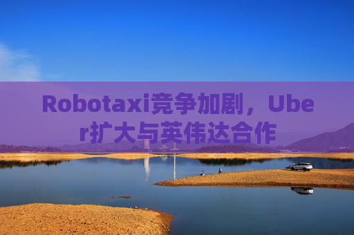 Robotaxi竞争加剧，Uber扩大与英伟达合作
