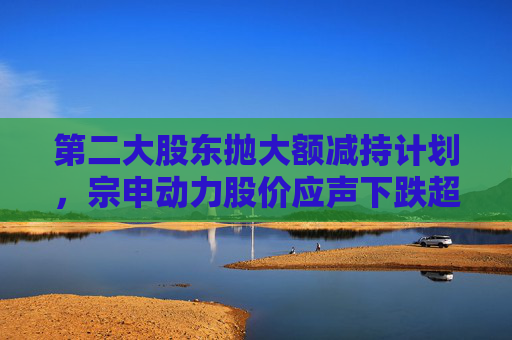 第二大股东抛大额减持计划，宗申动力股价应声下跌超7%！重大资产置换尚未有明显进展