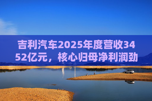 吉利汽车2025年度营收3452亿元，核心归母净利润劲增36%