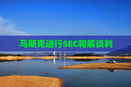 马斯克进行SEC和解谈判