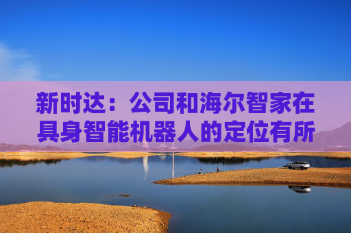 新时达：公司和海尔智家在具身智能机器人的定位有所不同