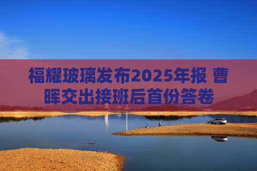福耀玻璃发布2025年报 曹晖交出接班后首份答卷