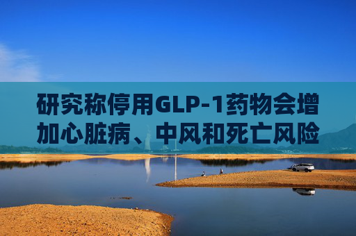 研究称停用GLP-1药物会增加心脏病、中风和死亡风险
