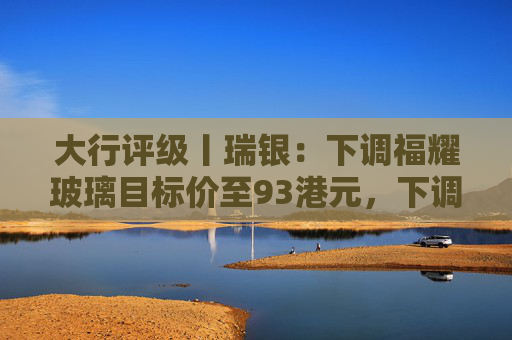 大行评级丨瑞银：下调福耀玻璃目标价至93港元，下调2026至28年盈利预测