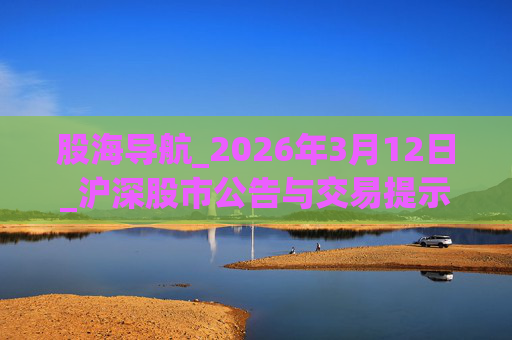 股海导航_2026年3月12日_沪深股市公告与交易提示