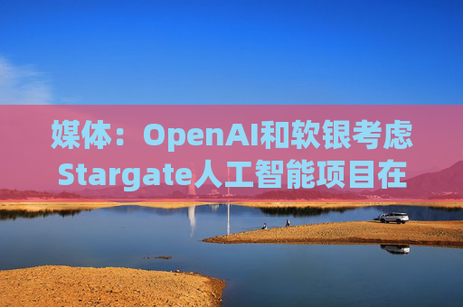 媒体：OpenAI和软银考虑Stargate人工智能项目在英国进行投资