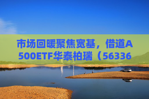 市场回暖聚焦宽基，借道A500ETF华泰柏瑞（563360）助力低成本布局核心资产