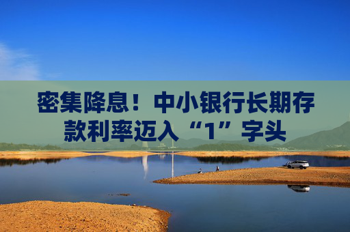 密集降息！中小银行长期存款利率迈入“1”字头