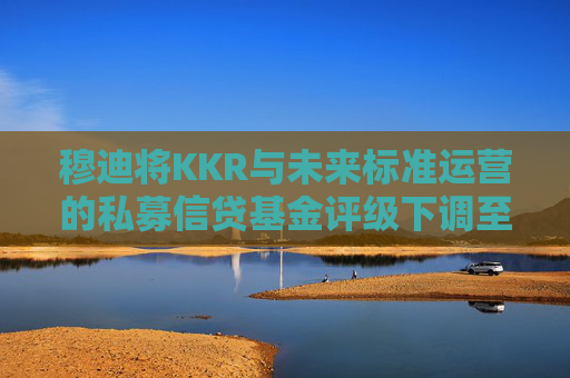 穆迪将KKR与未来标准运营的私募信贷基金评级下调至垃圾级