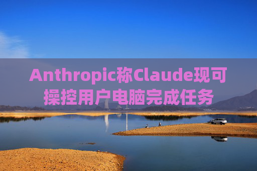 Anthropic称Claude现可操控用户电脑完成任务