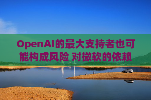 OpenAI的最大支持者也可能构成风险 对微软的依赖在IPO前夕引发质疑
