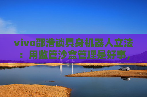 vivo邵浩谈具身机器人立法：用监管沙盒管理是好事，政府应给企业更多自由度去创新
