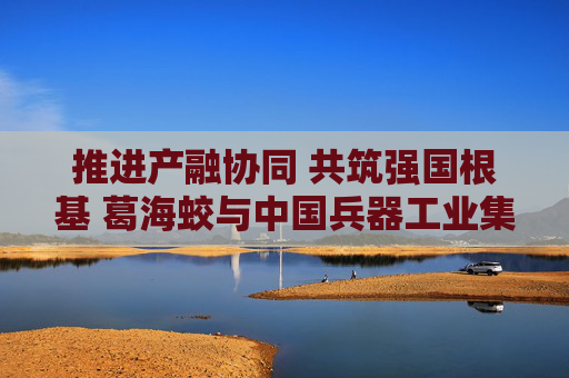 推进产融协同 共筑强国根基 葛海蛟与中国兵器工业集团董事长周治平举行工作会谈