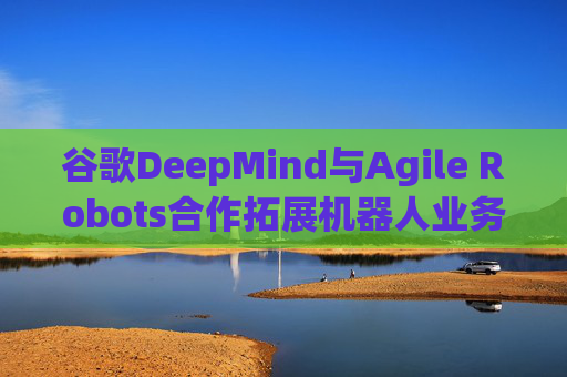 谷歌DeepMind与Agile Robots合作拓展机器人业务  第1张