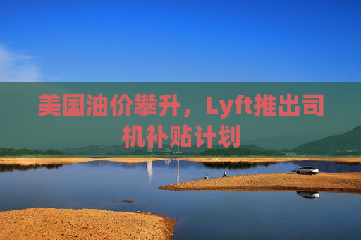 美国油价攀升，Lyft推出司机补贴计划