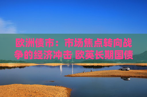 欧洲债市：市场焦点转向战争的经济冲击 欧英长期国债收益率大幅走低