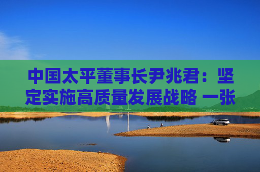 中国太平董事长尹兆君：坚定实施高质量发展战略 一张蓝图绘到底