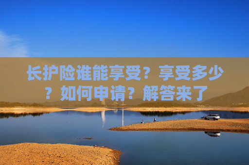 长护险谁能享受？享受多少？如何申请？解答来了