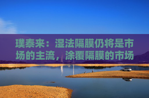 璞泰来：湿法隔膜仍将是市场的主流，涂覆隔膜的市场需求也将不断上升
