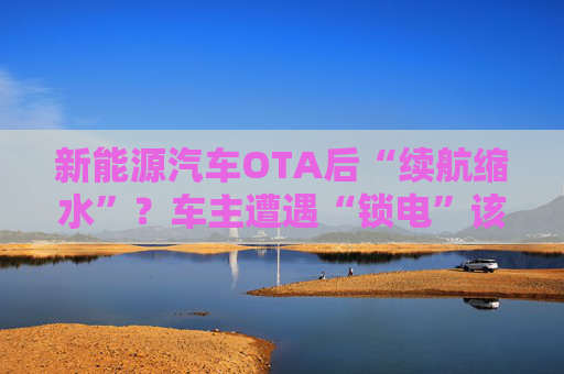 新能源汽车OTA后“续航缩水”？车主遭遇“锁电”该如何维权