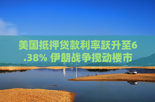 美国抵押贷款利率跃升至6.38% 伊朗战争搅动楼市