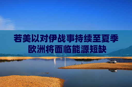 若美以对伊战事持续至夏季 欧洲将面临能源短缺