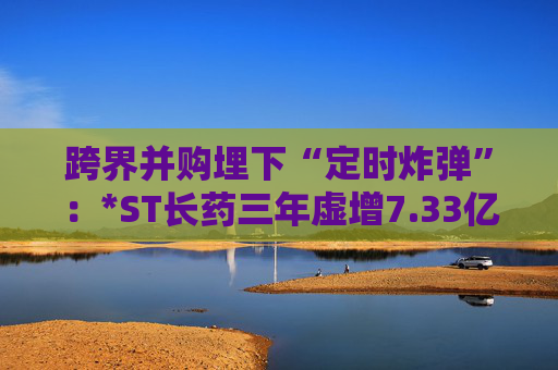 跨界并购埋下“定时炸弹”:*ST长药三年虚增7.33亿营收,终遭强制退市