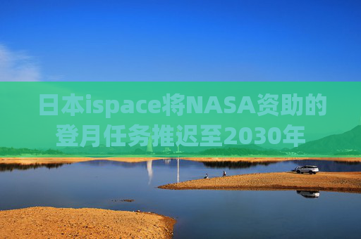 日本ispace将NASA资助的登月任务推迟至2030年