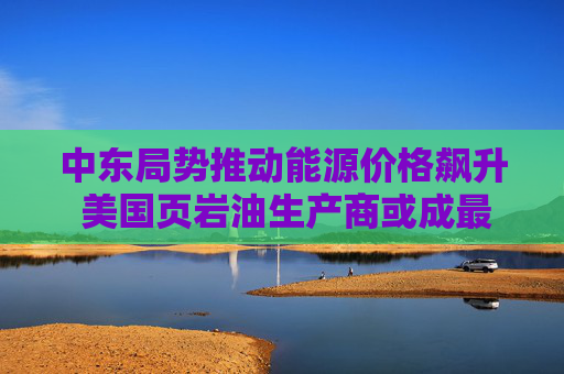 中东局势推动能源价格飙升 美国页岩油生产商或成最大赢家