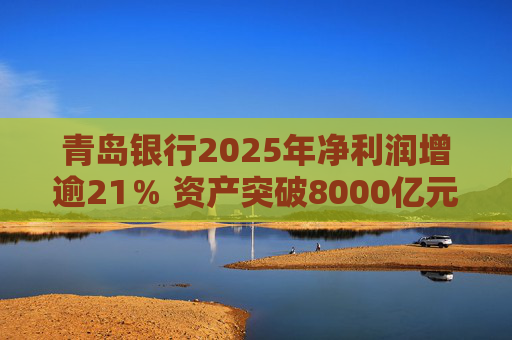 青岛银行2025年净利润增逾21% 资产突破8000亿元背后资本承压